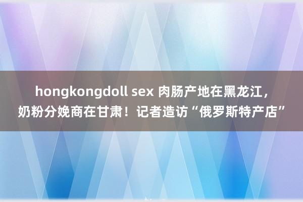 hongkongdoll sex 肉肠产地在黑龙江，奶粉分娩商在甘肃！记者造访“俄罗斯特产店”