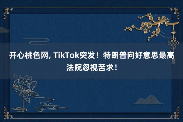 开心桃色网, TikTok突发！特朗普向好意思最高法院忽视苦求！