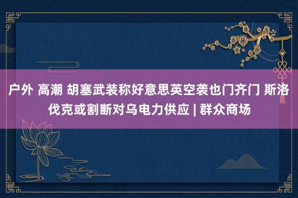 户外 高潮 胡塞武装称好意思英空袭也门齐门 斯洛伐克或割断对乌电力供应 | 群众商场