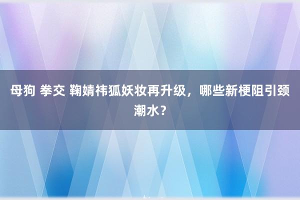 母狗 拳交 鞠婧祎狐妖妆再升级，哪些新梗阻引颈潮水？