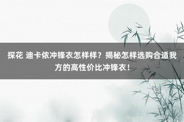 探花 迪卡侬冲锋衣怎样样？揭秘怎样选购合适我方的高性价比冲锋衣！