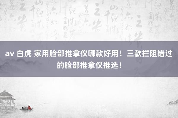 av 白虎 家用脸部推拿仪哪款好用！三款拦阻错过的脸部推拿仪推选！