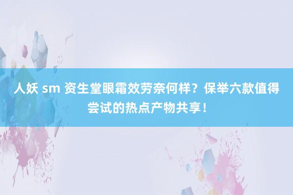 人妖 sm 资生堂眼霜效劳奈何样？保举六款值得尝试的热点产物共享！