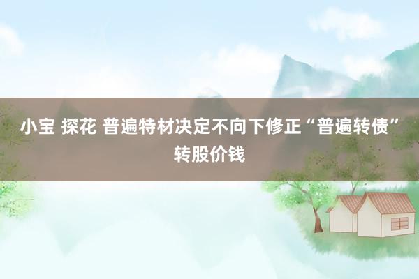 小宝 探花 普遍特材决定不向下修正“普遍转债”转股价钱