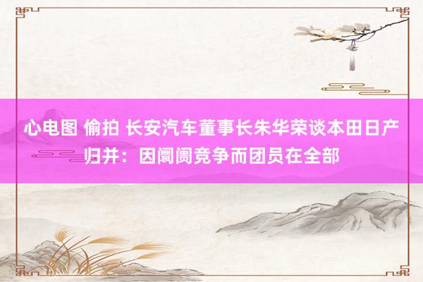 心电图 偷拍 长安汽车董事长朱华荣谈本田日产归并：因阛阓竞争而团员在全部