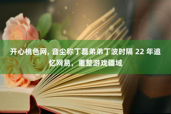 开心桃色网， 音尘称丁磊弟弟丁波时隔 22 年追忆网易，重整游戏疆域