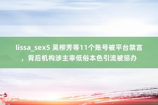 lissa_sex5 吴柳芳等11个账号被平台禁言，背后机构涉主宰低俗本色引流被惩办