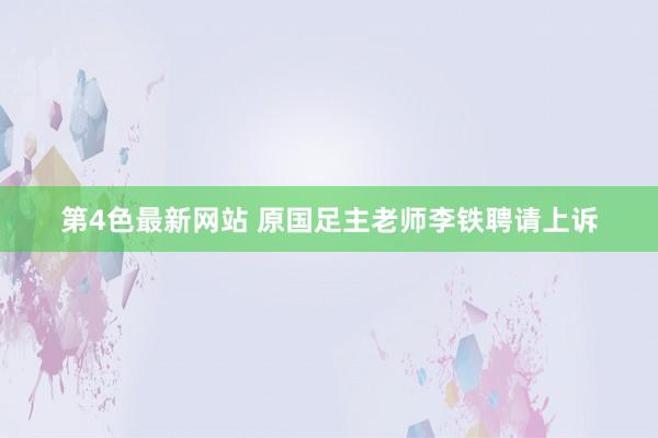 第4色最新网站 原国足主老师李铁聘请上诉