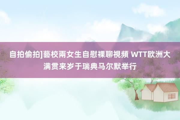 自拍偷拍]藝校兩女生自慰裸聊視頻 WTT欧洲大满贯来岁于瑞典马尔默举行