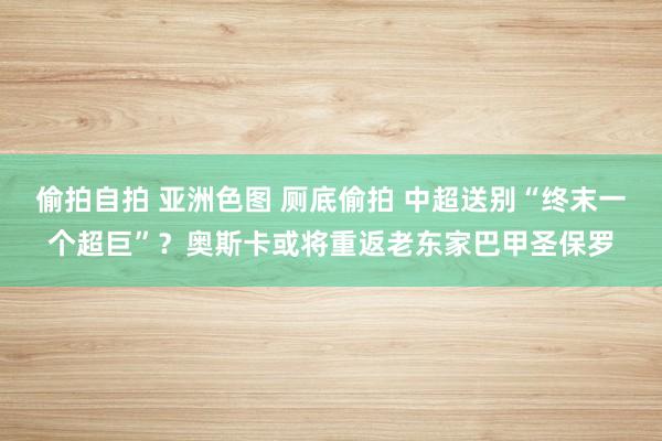 偷拍自拍 亚洲色图 厕底偷拍 中超送别“终末一个超巨”？奥斯卡或将重返老东家巴甲圣保罗