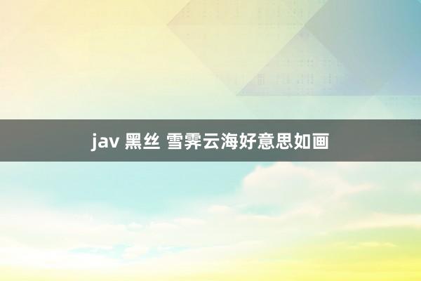 jav 黑丝 雪霁云海好意思如画