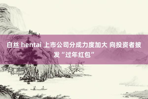 白丝 hentai 上市公司分成力度加大 向投资者披发“过年红包”