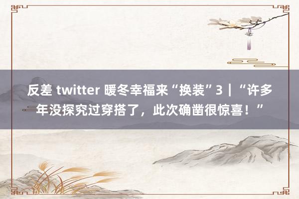 反差 twitter 暖冬幸福来“换装”3｜“许多年没探究过穿搭了，此次确凿很惊喜！”