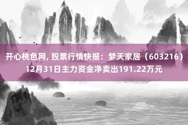 开心桃色网， 股票行情快报：梦天家居（603216）12月31日主力资金净卖出191.22万元