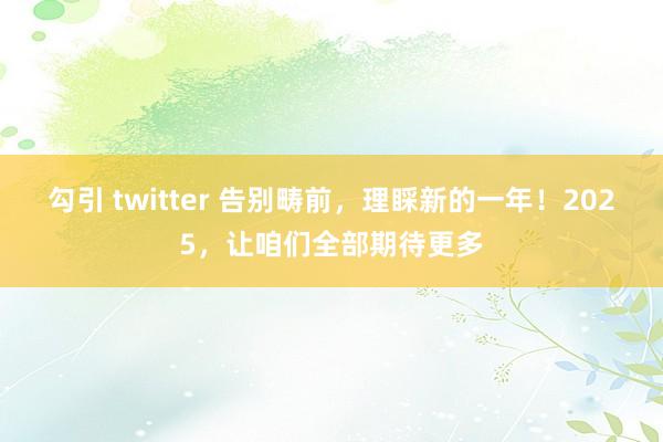 勾引 twitter 告别畴前，理睬新的一年！2025，让咱们全部期待更多