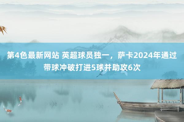 第4色最新网站 英超球员独一，萨卡2024年通过带球冲破打进5球并助攻6次