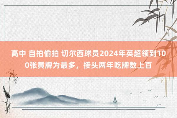 高中 自拍偷拍 切尔西球员2024年英超领到100张黄牌为最多，接头两年吃牌数上百