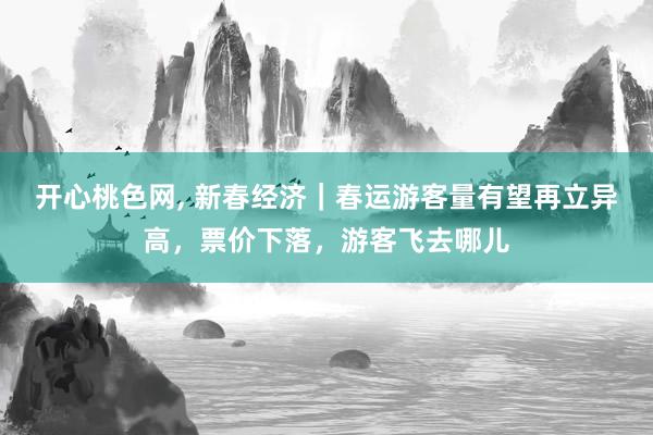 开心桃色网, 新春经济｜春运游客量有望再立异高，票价下落，游客飞去哪儿