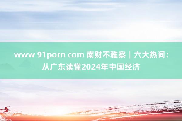 www 91porn com 南财不雅察｜六大热词：从广东读懂2024年中国经济