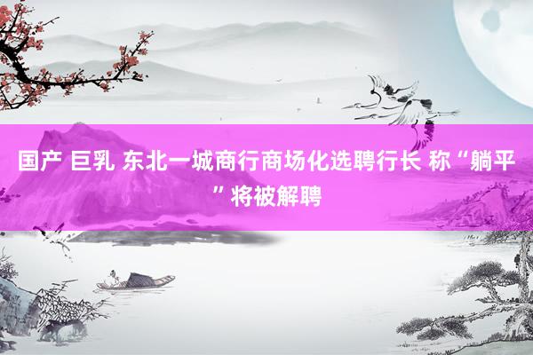 国产 巨乳 东北一城商行商场化选聘行长 称“躺平”将被解聘