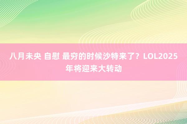 八月未央 自慰 最穷的时候沙特来了？LOL2025年将迎来大转动