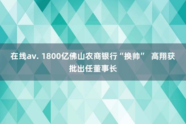 在线av. 1800亿佛山农商银行“换帅”  高翔获批出任董事长