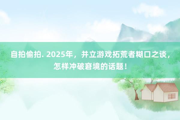 自拍偷拍. 2025年，并立游戏拓荒者糊口之谈，怎样冲破窘境的话题！