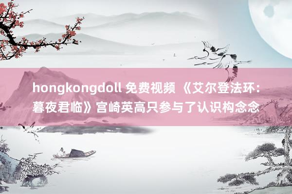 hongkongdoll 免费视频 《艾尔登法环：暮夜君临》宫崎英高只参与了认识构念念