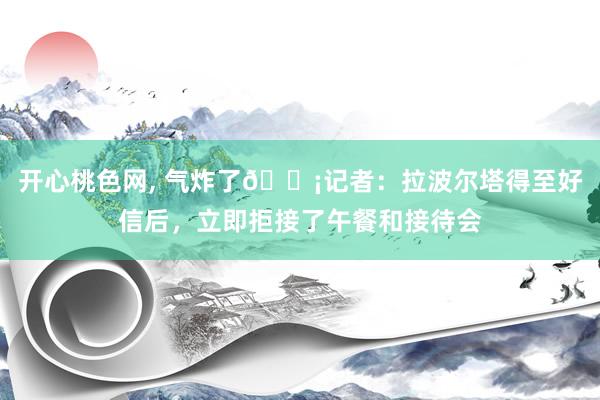 开心桃色网, 气炸了😡记者：拉波尔塔得至好信后，立即拒接了午餐和接待会