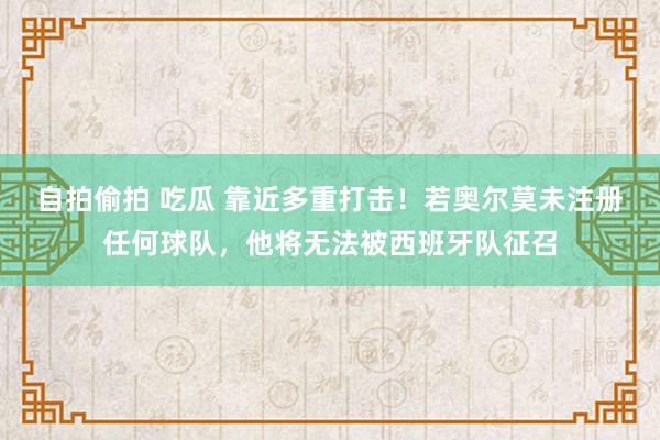 自拍偷拍 吃瓜 靠近多重打击！若奥尔莫未注册任何球队，他将无法被西班牙队征召