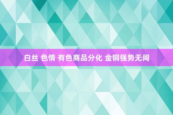 白丝 色情 有色商品分化 金铜强势无间