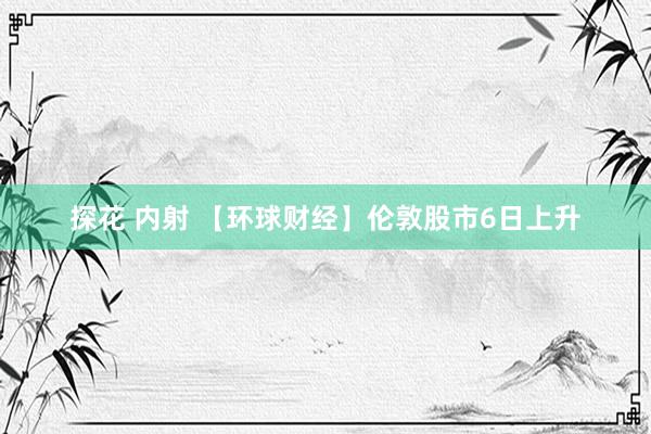 探花 内射 【环球财经】伦敦股市6日上升