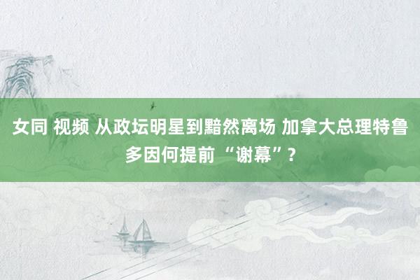 女同 视频 从政坛明星到黯然离场 加拿大总理特鲁多因何提前 “谢幕”？