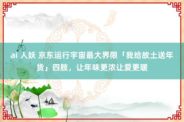 ai 人妖 京东运行宇宙最大界限「我给故土送年货」四肢，让年味更浓让爱更暖