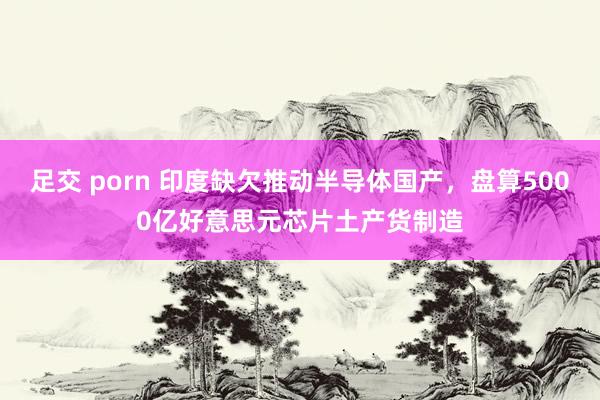 足交 porn 印度缺欠推动半导体国产，盘算5000亿好意思元芯片土产货制造