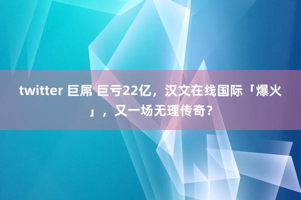 twitter 巨屌 巨亏22亿，汉文在线国际「爆火」，又一场无理传奇？