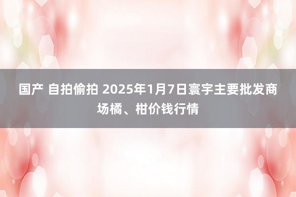 国产 自拍偷拍 2025年1月7日寰宇主要批发商场橘、柑价钱行情