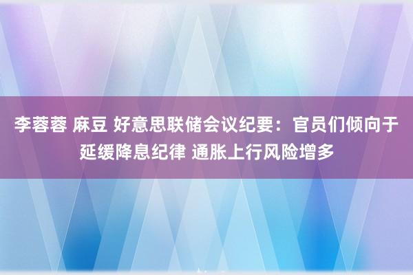 李蓉蓉 麻豆 好意思联储会议纪要：官员们倾向于延缓降息纪律 通胀上行风险增多