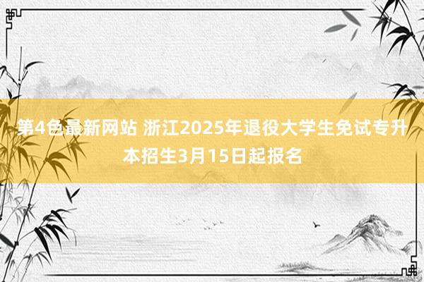 第4色最新网站 浙江2025年退役大学生免试专升本招生3月15日起报名