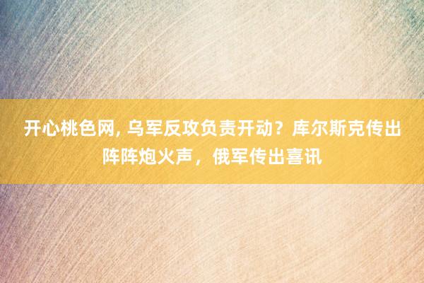 开心桃色网, 乌军反攻负责开动？库尔斯克传出阵阵炮火声，俄军传出喜讯