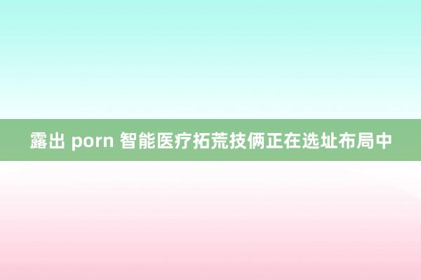 露出 porn 智能医疗拓荒技俩正在选址布局中