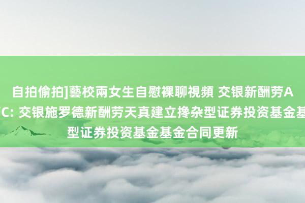 自拍偷拍]藝校兩女生自慰裸聊視頻 交银新酬劳A，交银新酬劳C: 交银施罗德新酬劳天真建立搀杂型证券投资基金基金合同更新