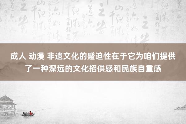 成人 动漫 非遗文化的蹙迫性在于它为咱们提供了一种深远的文化招供感和民族自重感