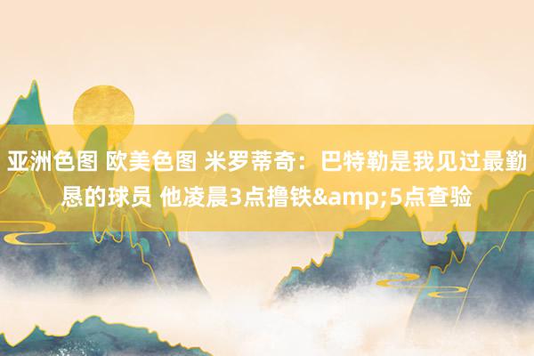 亚洲色图 欧美色图 米罗蒂奇：巴特勒是我见过最勤恳的球员 他凌晨3点撸铁&5点查验