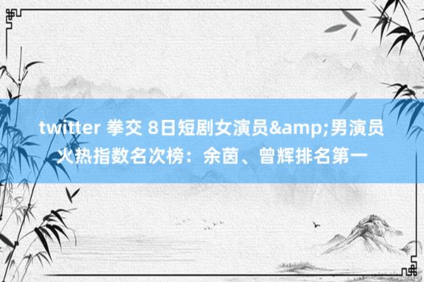 twitter 拳交 8日短剧女演员&男演员火热指数名次榜：余茵、曾辉排名第一