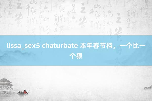 lissa_sex5 chaturbate 本年春节档，一个比一个狠