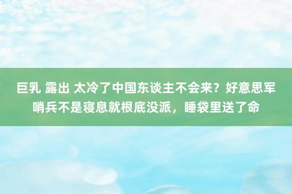 巨乳 露出 太冷了中国东谈主不会来？好意思军哨兵不是寝息就根底没派，睡袋里送了命