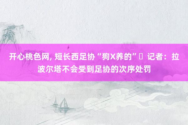 开心桃色网, 短长西足协“狗X养的”❗记者：拉波尔塔不会受到足协的次序处罚