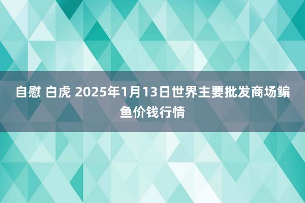 自慰 白虎 2025年1月13日世界主要批发商场鳊鱼价钱行情