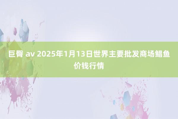 巨臀 av 2025年1月13日世界主要批发商场鲳鱼价钱行情